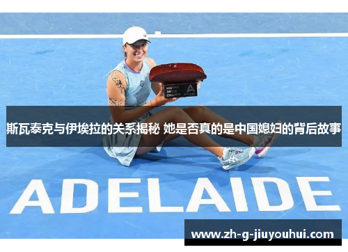 斯瓦泰克与伊埃拉的关系揭秘 她是否真的是中国媳妇的背后故事 斯瓦泰克与伊埃拉的关系揭秘 她是否真的是中国媳妇的背后故事