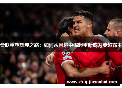 曼联重塑辉煌之路：如何从困境中崛起重新成为英超霸主