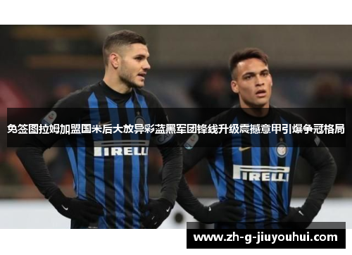 免签图拉姆加盟国米后大放异彩蓝黑军团锋线升级震撼意甲引爆争冠格局 免签图拉姆加盟国米后大放异彩蓝黑军团锋线升级震撼意甲引爆争冠格局