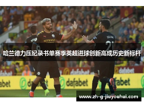 哈兰德力压纪录书单赛季英超进球创新高成历史新标杆 哈兰德力压纪录书单赛季英超进球创新高成历史新标杆