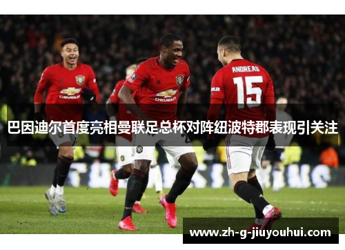 巴因迪尔首度亮相曼联足总杯对阵纽波特郡表现引关注 巴因迪尔首度亮相曼联足总杯对阵纽波特郡表现引关注