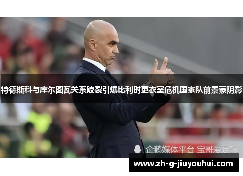 特德斯科与库尔图瓦关系破裂引爆比利时更衣室危机国家队前景蒙阴影