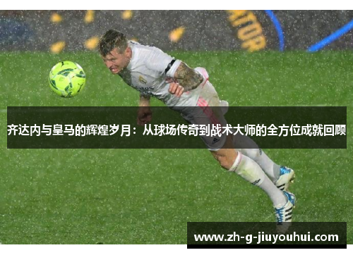 齐达内与皇马的辉煌岁月：从球场传奇到战术大师的全方位成就回顾